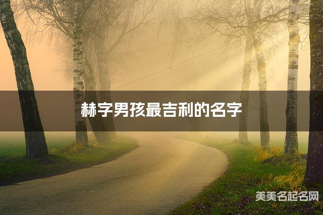 赫字男孩最吉利的名字 带赫字男宝宝漂亮有涵养的名字 赫字男孩最吉利的名字 带赫字男宝宝漂亮有涵养的名字