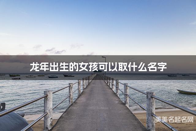 龙年出生的女孩可以取什么名字(有涵养) 龙年出生的女孩可以取什么名字(有涵养)